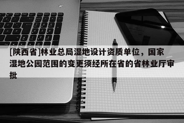 [陕西省]林业总局湿地设计资质单位，国家湿地公园范围的变更须经所在省的省林业厅审批