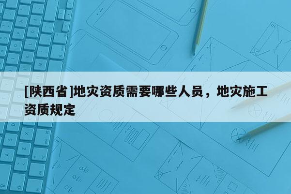 [陕西省]地灾资质需要哪些人员，地灾施工资质规定