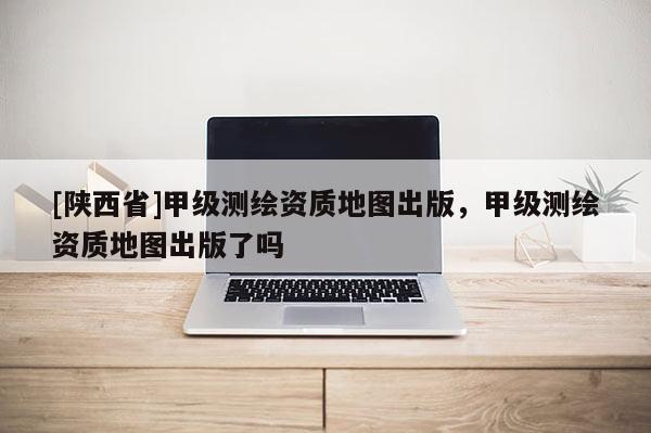 [陕西省]甲级测绘资质地图出版，甲级测绘资质地图出版了吗