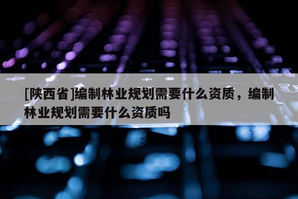 [陕西省]编制林业规划需要什么资质，编制林业规划需要什么资质吗