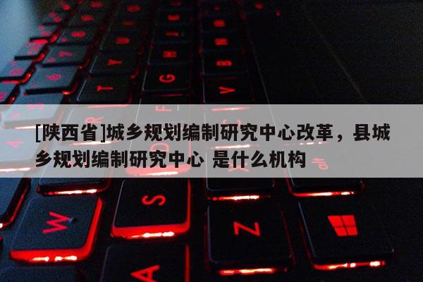 [陕西省]城乡规划编制研究中心改革，县城乡规划编制研究中心 是什么机构