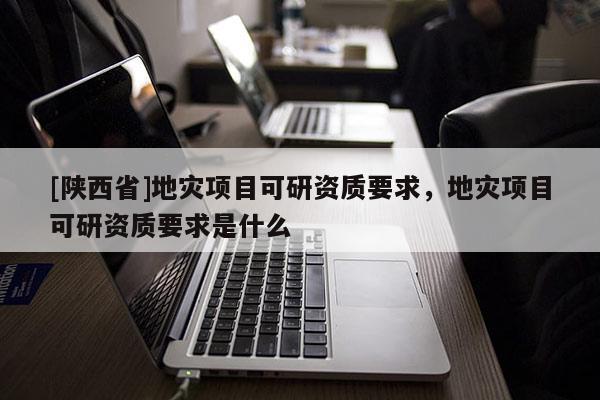 [陕西省]地灾项目可研资质要求，地灾项目可研资质要求是什么