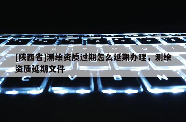 [陕西省]测绘资质过期怎么延期办理，测绘资质延期文件