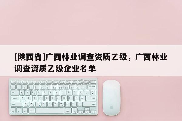 [陕西省]广西林业调查资质乙级，广西林业调查资质乙级企业名单