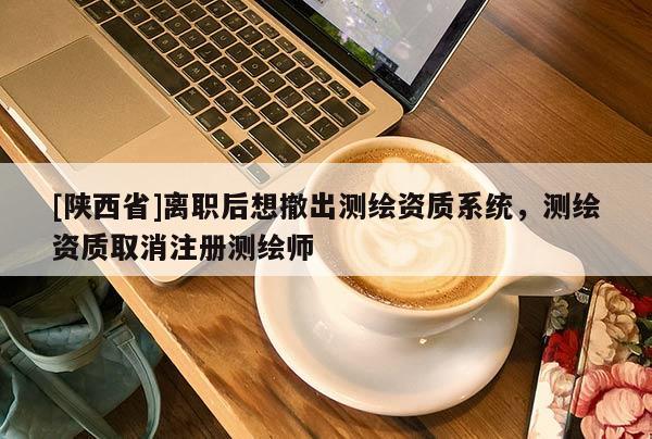 [陕西省]离职后想撤出测绘资质系统，测绘资质取消注册测绘师