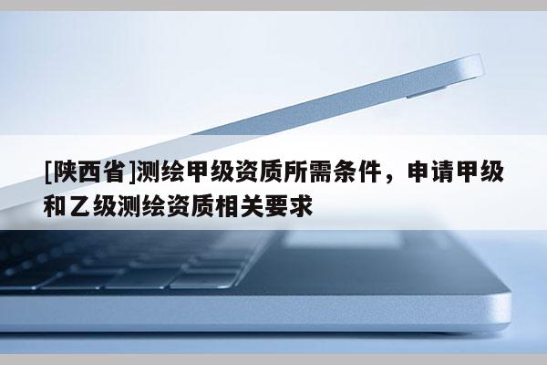 [陕西省]测绘甲级资质所需条件，申请甲级和乙级测绘资质相关要求