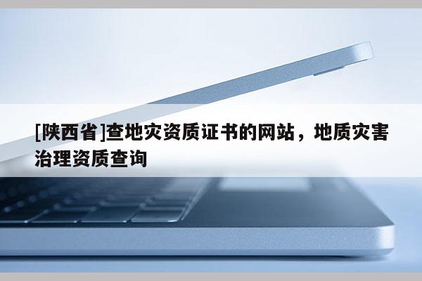 [陕西省]查地灾资质证书的网站，地质灾害治理资质查询