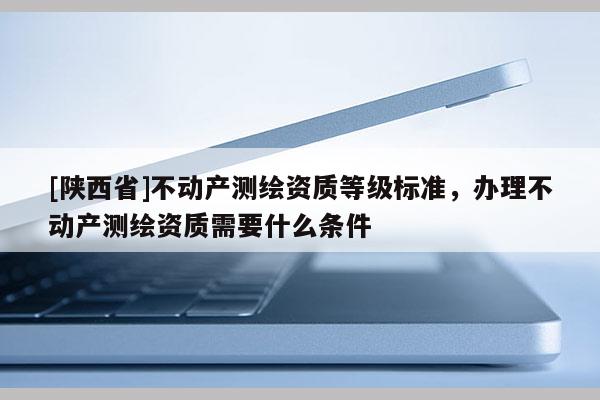 [陕西省]不动产测绘资质等级标准，办理不动产测绘资质需要什么条件