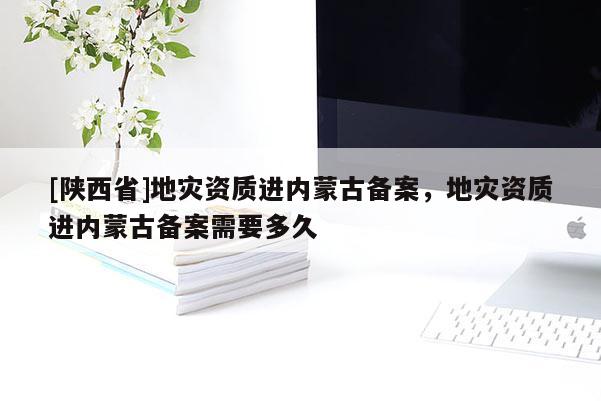 [陕西省]地灾资质进内蒙古备案，地灾资质进内蒙古备案需要多久