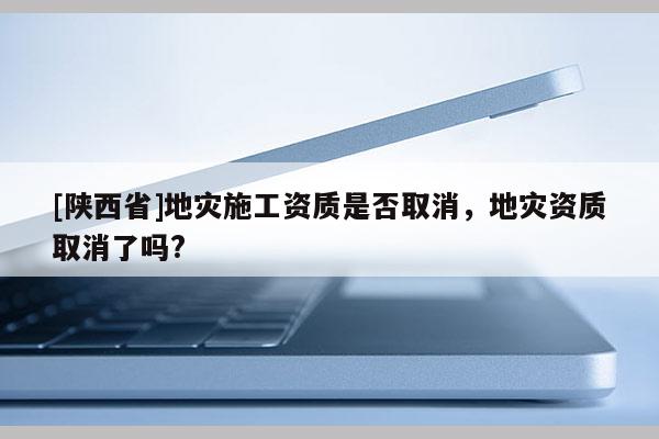 [陕西省]地灾施工资质是否取消，地灾资质取消了吗?