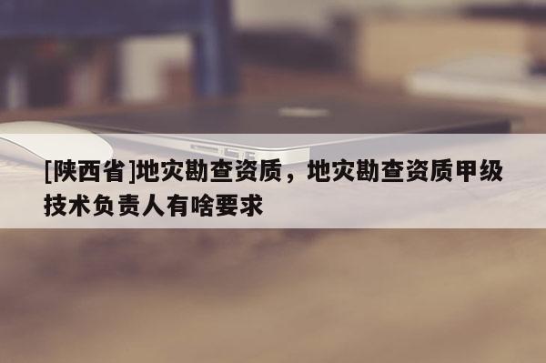 [陕西省]地灾勘查资质，地灾勘查资质甲级技术负责人有啥要求