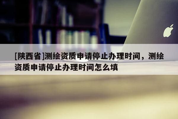 [陕西省]测绘资质申请停止办理时间，测绘资质申请停止办理时间怎么填