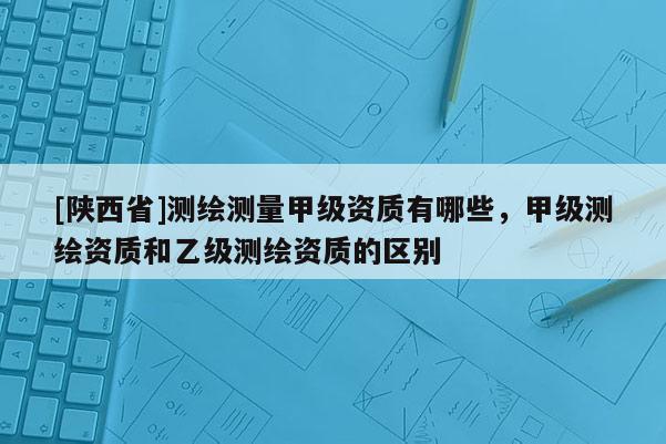 [陕西省]测绘测量甲级资质有哪些，甲级测绘资质和乙级测绘资质的区别