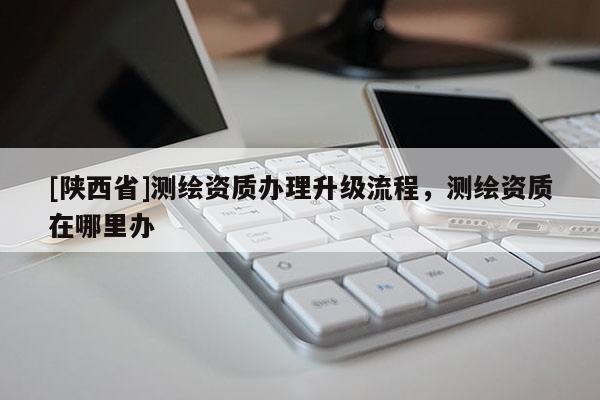 [陕西省]测绘资质办理升级流程，测绘资质在哪里办