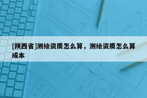 [陕西省]测绘资质怎么算，测绘资质怎么算成本