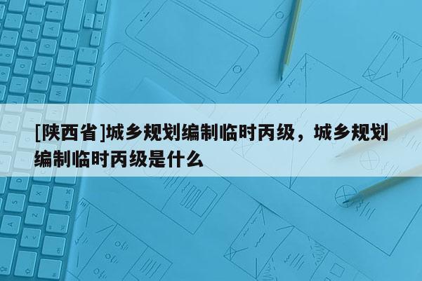 [陕西省]城乡规划编制临时丙级，城乡规划编制临时丙级是什么