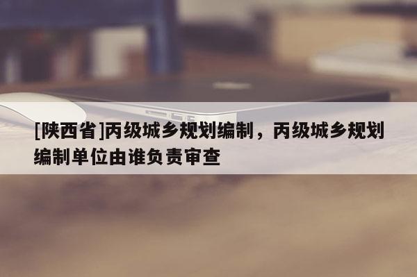 [陕西省]丙级城乡规划编制，丙级城乡规划编制单位由谁负责审查