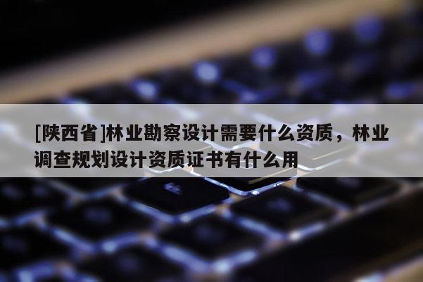 [陕西省]林业勘察设计需要什么资质，林业调查规划设计资质证书有什么用