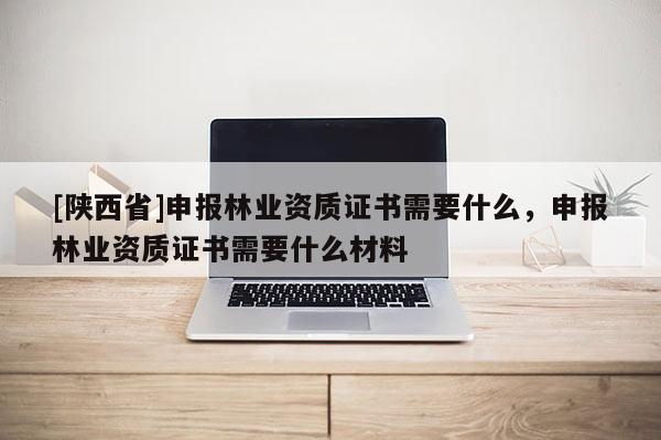 [陕西省]申报林业资质证书需要什么，申报林业资质证书需要什么材料