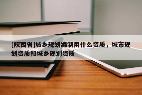 [陕西省]城乡规划编制用什么资质，城市规划资质和城乡规划资质