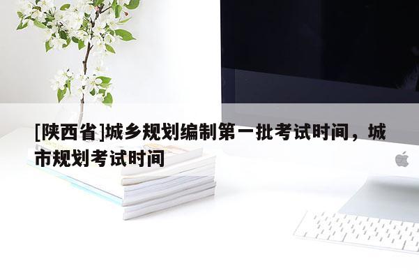 [陕西省]城乡规划编制第一批考试时间，城市规划考试时间