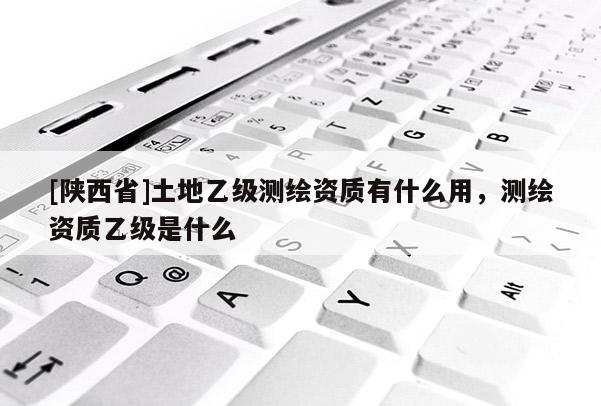 [陕西省]土地乙级测绘资质有什么用，测绘资质乙级是什么