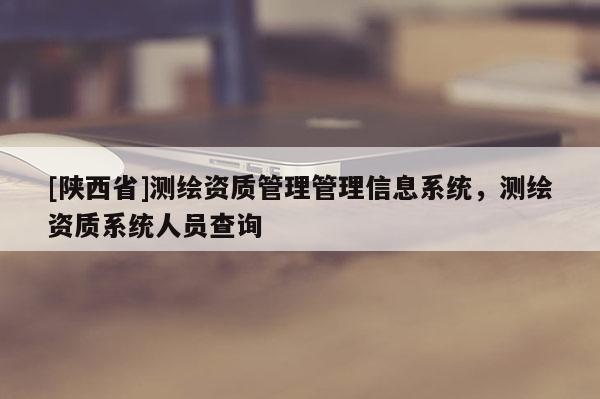 [陕西省]测绘资质管理管理信息系统，测绘资质系统人员查询
