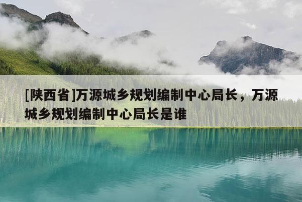 [陕西省]万源城乡规划编制中心局长，万源城乡规划编制中心局长是谁