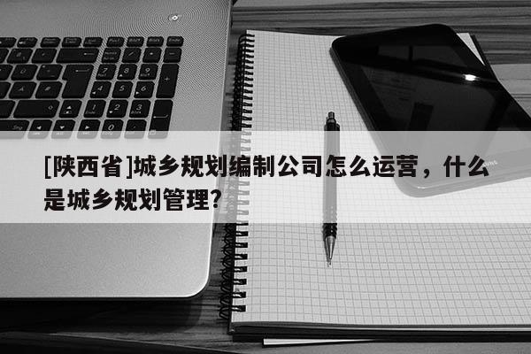 [陕西省]城乡规划编制公司怎么运营，什么是城乡规划管理?