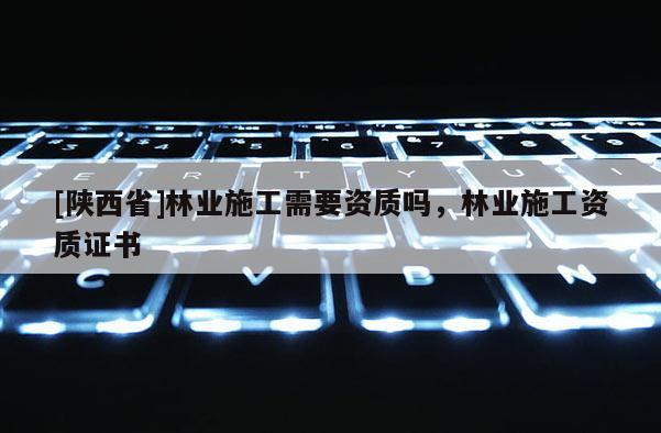 [陕西省]林业施工需要资质吗，林业施工资质证书
