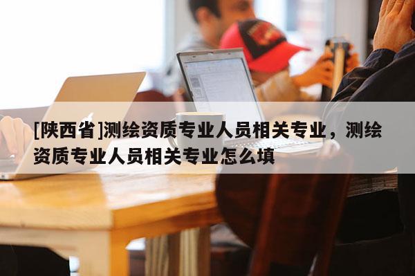 [陕西省]测绘资质专业人员相关专业，测绘资质专业人员相关专业怎么填