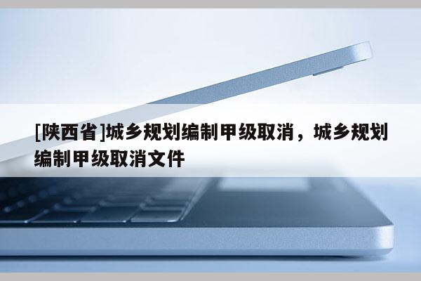 [陕西省]城乡规划编制甲级取消，城乡规划编制甲级取消文件