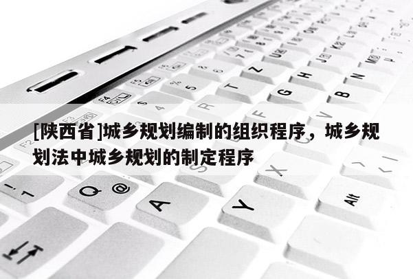 [陕西省]城乡规划编制的组织程序，城乡规划法中城乡规划的制定程序