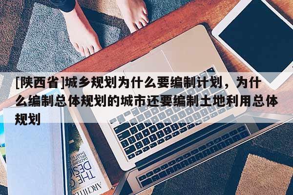[陕西省]城乡规划为什么要编制计划，为什么编制总体规划的城市还要编制土地利用总体规划