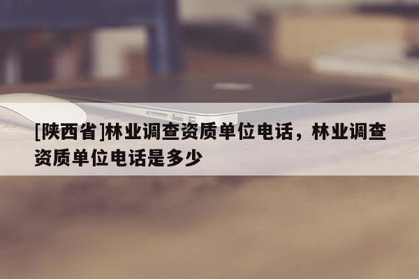 [陕西省]林业调查资质单位电话，林业调查资质单位电话是多少