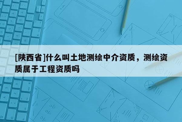 [陕西省]什么叫土地测绘中介资质，测绘资质属于工程资质吗