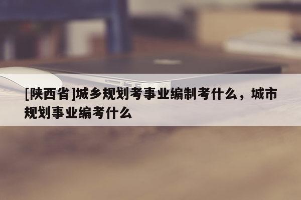 [陕西省]城乡规划考事业编制考什么，城市规划事业编考什么