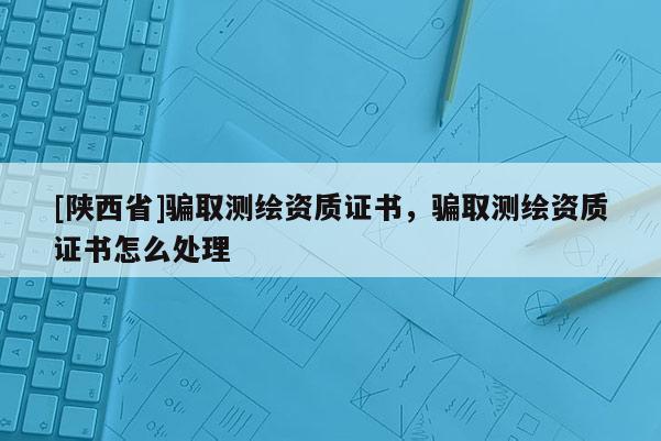 [陕西省]骗取测绘资质证书，骗取测绘资质证书怎么处理