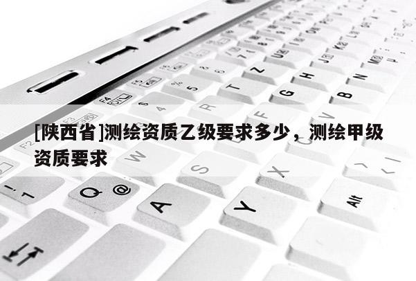 [陕西省]测绘资质乙级要求多少，测绘甲级资质要求