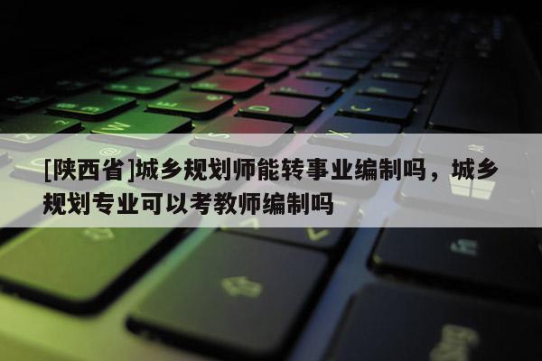 [陕西省]城乡规划师能转事业编制吗，城乡规划专业可以考教师编制吗