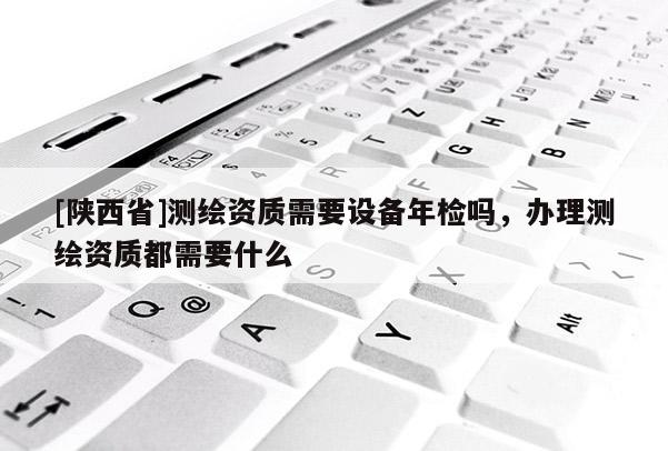 [陕西省]测绘资质需要设备年检吗，办理测绘资质都需要什么