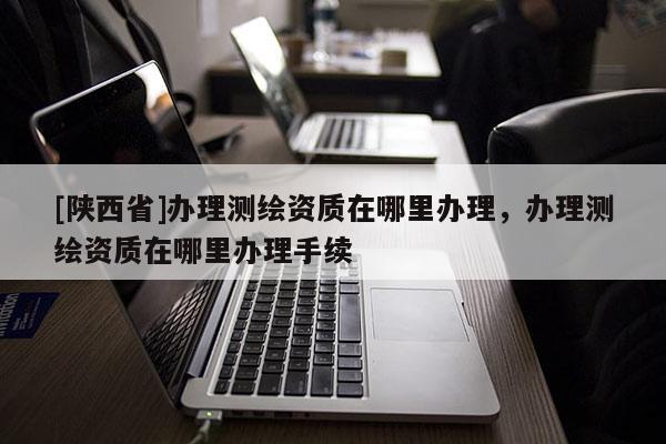 [陕西省]办理测绘资质在哪里办理，办理测绘资质在哪里办理手续