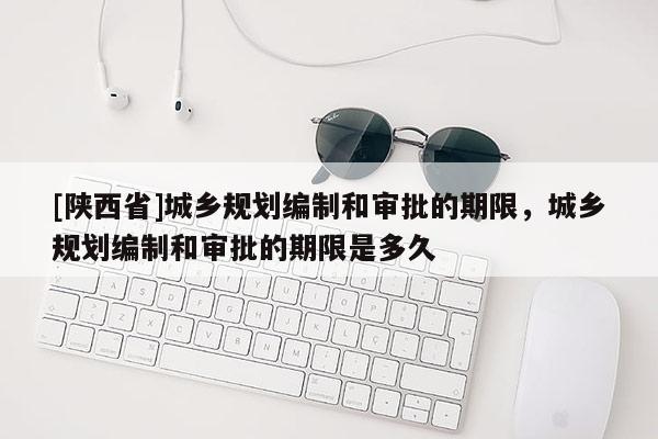 [陕西省]城乡规划编制和审批的期限，城乡规划编制和审批的期限是多久