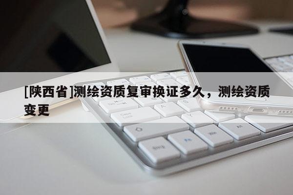 [陕西省]测绘资质复审换证多久，测绘资质变更