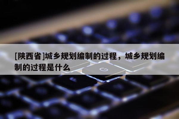[陕西省]城乡规划编制的过程，城乡规划编制的过程是什么