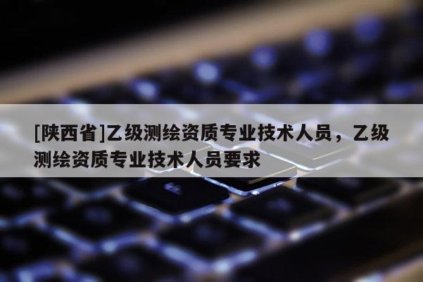 [陕西省]乙级测绘资质专业技术人员，乙级测绘资质专业技术人员要求