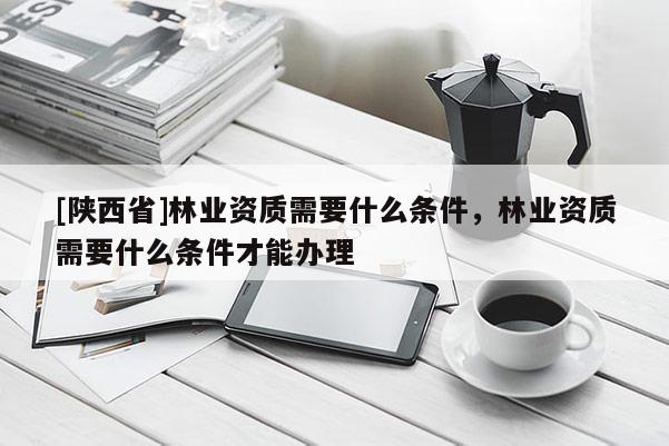 [陕西省]林业资质需要什么条件，林业资质需要什么条件才能办理