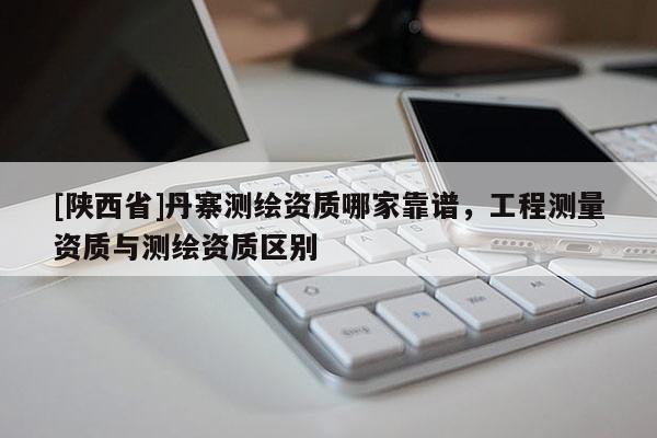 [陕西省]丹寨测绘资质哪家靠谱，工程测量资质与测绘资质区别