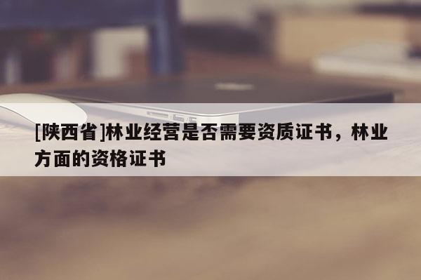 [陕西省]林业经营是否需要资质证书，林业方面的资格证书
