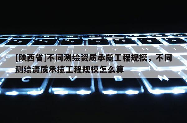 [陕西省]不同测绘资质承揽工程规模，不同测绘资质承揽工程规模怎么算